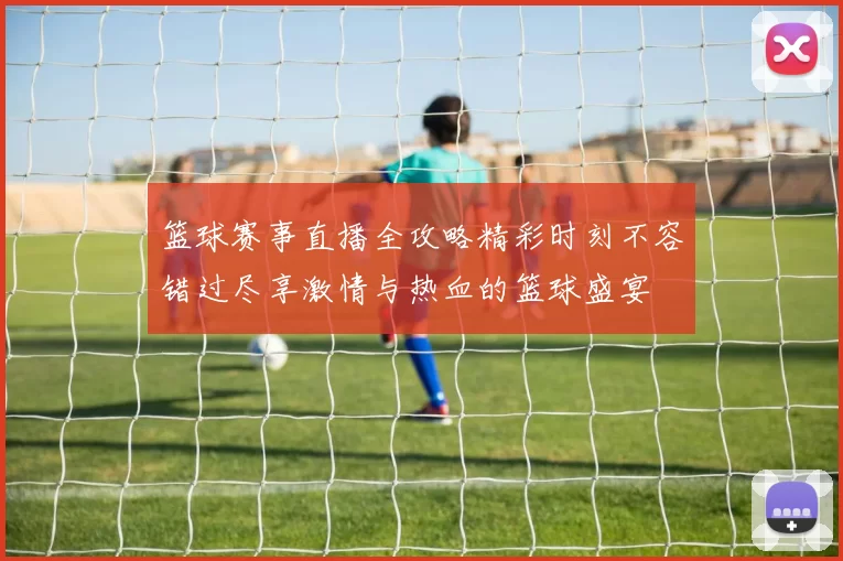 篮球赛事直播全攻略精彩时刻不容错过尽享激情与热血的篮球盛宴