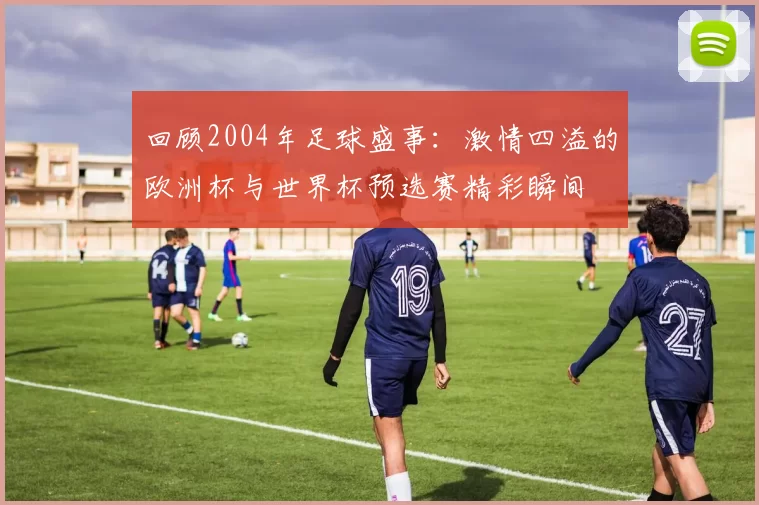 回顾2004年足球盛事：激情四溢的欧洲杯与世界杯预选赛精彩瞬间