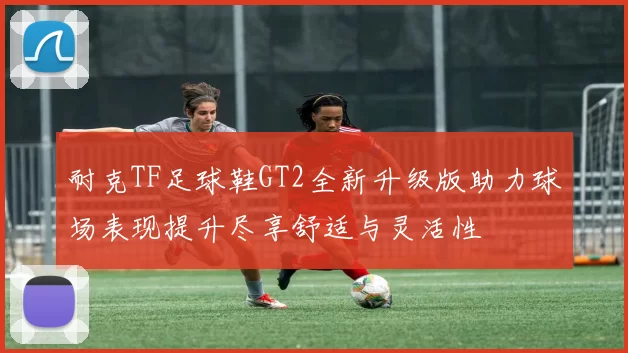 耐克TF足球鞋GT2全新升级版助力球场表现提升尽享舒适与灵活性