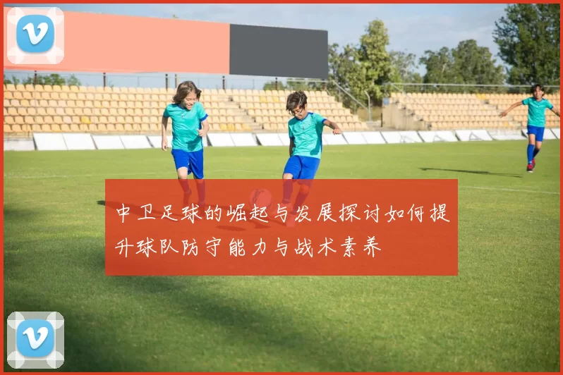 中卫足球的崛起与发展探讨如何提升球队防守能力与战术素养