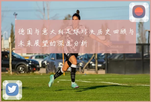 德国与意大利足球对决历史回顾与未来展望的深度分析